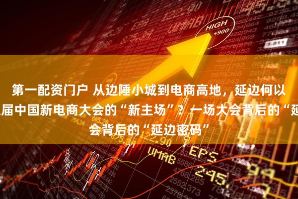 第一配资门户 从边陲小城到电商高地，延边何以成为第五届中国新电商大会的“新主场”？一场大会背后的“延边密码”