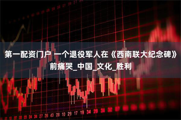 第一配资门户 一个退役军人在《西南联大纪念碑》前痛哭_中国_文化_胜利