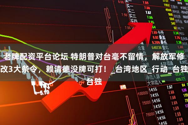 老牌配资平台论坛 特朗普对台毫不留情，解放军修改3大条令，赖清德没牌可打！_台湾地区_行动_台独