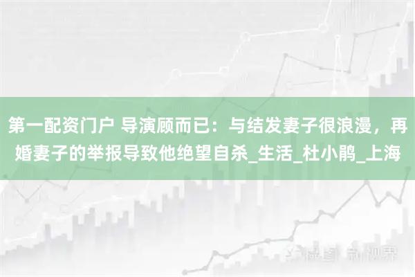 第一配资门户 导演顾而已：与结发妻子很浪漫，再婚妻子的举报导致他绝望自杀_生活_杜小鹃_上海