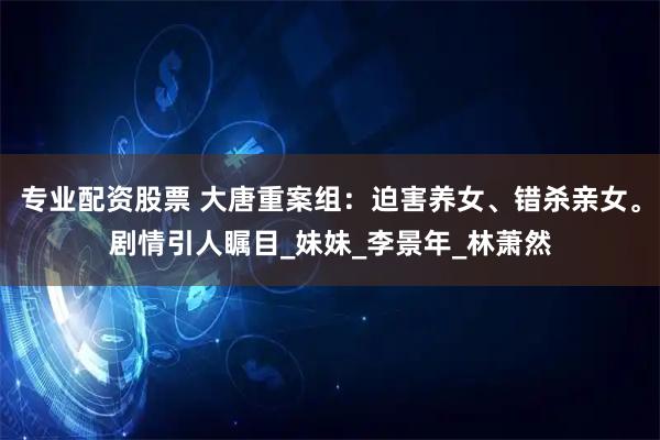 专业配资股票 大唐重案组：迫害养女、错杀亲女。剧情引人瞩目_妹妹_李景年_林萧然