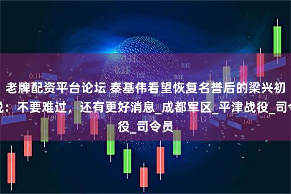 老牌配资平台论坛 秦基伟看望恢复名誉后的梁兴初，说：不要难过，还有更好消息_成都军区_平津战役_司令员