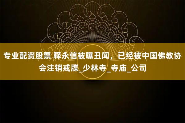 专业配资股票 释永信被曝丑闻，已经被中国佛教协会注销戒牒_少林寺_寺庙_公司