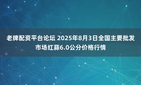 老牌配资平台论坛 2025年8月3日全国主要批发市场红蒜6.0公分价格行情