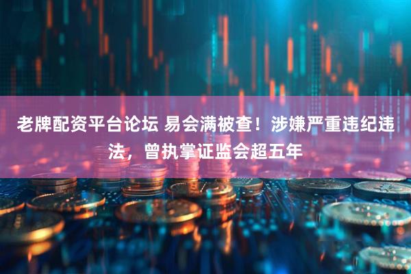 老牌配资平台论坛 易会满被查！涉嫌严重违纪违法，曾执掌证监会超五年
