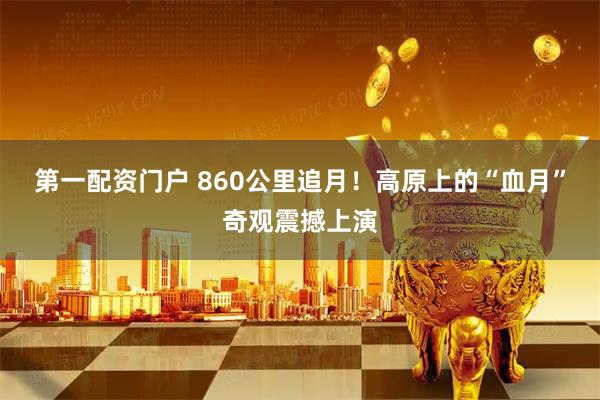 第一配资门户 860公里追月！高原上的“血月”奇观震撼上演