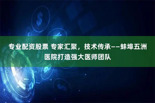 专业配资股票 专家汇聚，技术传承——蚌埠五洲医院打造强大医师团队