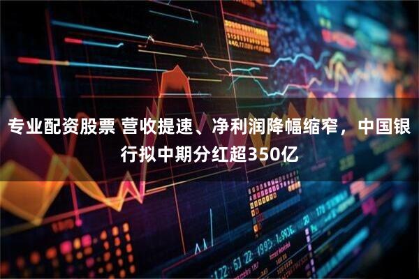 专业配资股票 营收提速、净利润降幅缩窄，中国银行拟中期分红超350亿