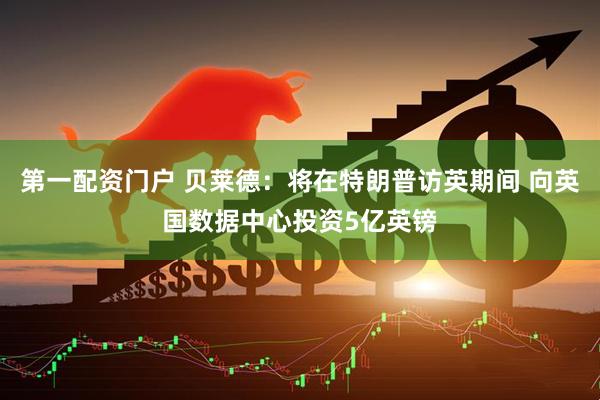 第一配资门户 贝莱德：将在特朗普访英期间 向英国数据中心投资5亿英镑
