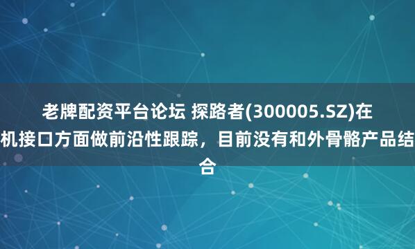 老牌配资平台论坛 探路者(300005.SZ)在脑机接口方面做前沿性跟踪，目前没有和外骨骼产品结合
