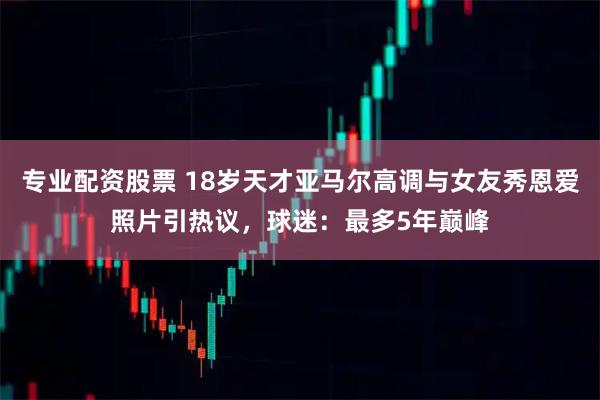 专业配资股票 18岁天才亚马尔高调与女友秀恩爱照片引热议，球迷：最多5年巅峰