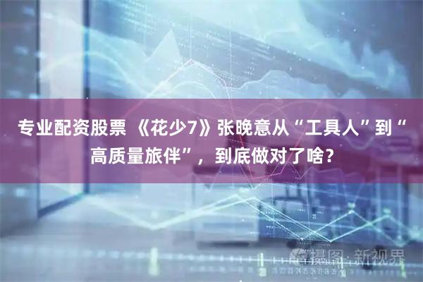 专业配资股票 《花少7》张晚意从“工具人”到“高质量旅伴”，到底做对了啥？