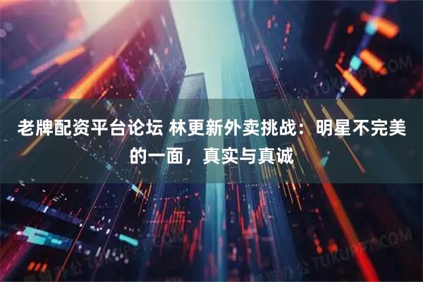 老牌配资平台论坛 林更新外卖挑战：明星不完美的一面，真实与真诚