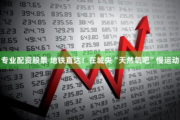 专业配资股票 地铁直达！在城央“天然氧吧”慢运动
