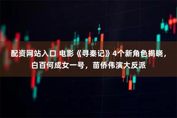 配资网站入口 电影《寻秦记》4个新角色揭晓，白百何成女一号，苗侨伟演大反派