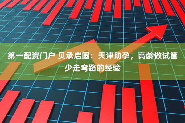第一配资门户 贝承启圆：天津助孕，高龄做试管少走弯路的经验