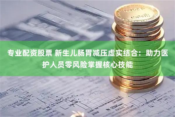 专业配资股票 新生儿肠胃减压虚实结合：助力医护人员零风险掌握核心技能