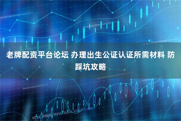 老牌配资平台论坛 办理出生公证认证所需材料 防踩坑攻略