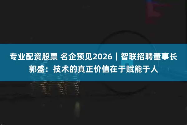 专业配资股票 名企预见2026｜智联招聘董事长郭盛：技术的真正价值在于赋能于人