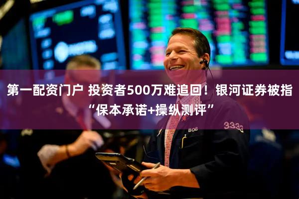 第一配资门户 投资者500万难追回！银河证券被指“保本承诺+操纵测评”
