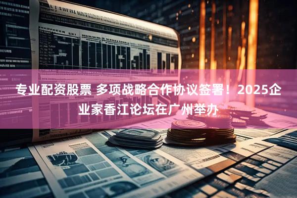 专业配资股票 多项战略合作协议签署！2025企业家香江论坛在广州举办