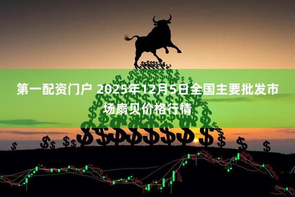 第一配资门户 2025年12月5日全国主要批发市场扇贝价格行情