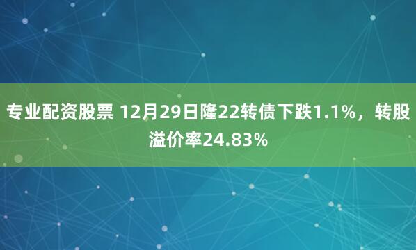专业配资股票 12月29日隆22转债下跌1.1%，转股溢价率24.83%
