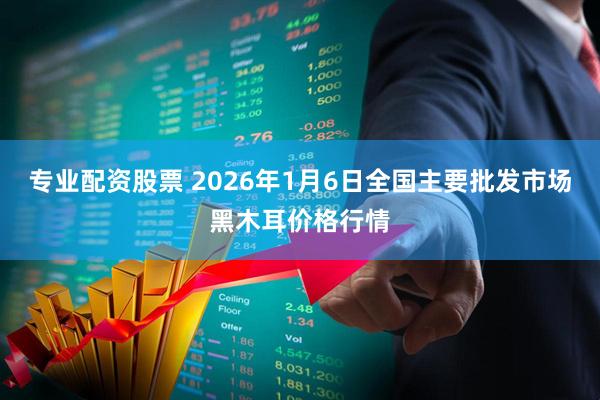 专业配资股票 2026年1月6日全国主要批发市场黑木耳价格行情