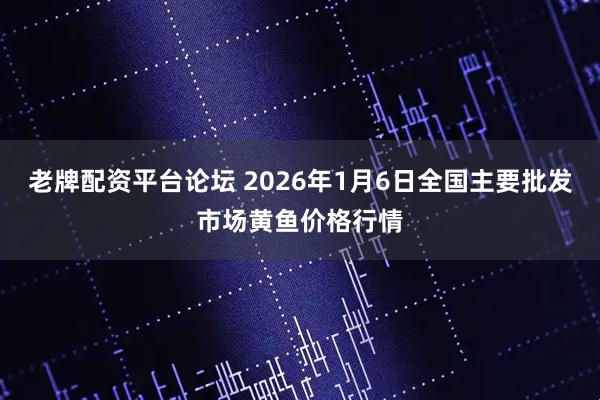 老牌配资平台论坛 2026年1月6日全国主要批发市场黄鱼价格行情
