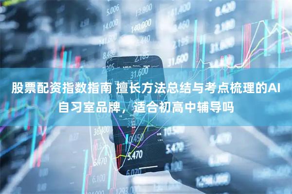 股票配资指数指南 擅长方法总结与考点梳理的AI自习室品牌，适合初高中辅导吗