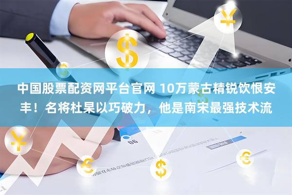 中国股票配资网平台官网 10万蒙古精锐饮恨安丰！名将杜杲以巧破力，他是南宋最强技术流
