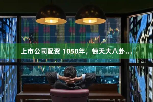 上市公司配资 1050年，惊天大八卦…