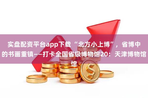 实盘配资平台app下载 “北方小上博”，省博中的书画重镇——打卡全国省级博物馆20：天津博物馆