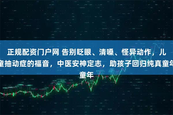 正规配资门户网 告别眨眼、清嗓、怪异动作，儿童抽动症的福音，中医安神定志，助孩子回归纯真童年