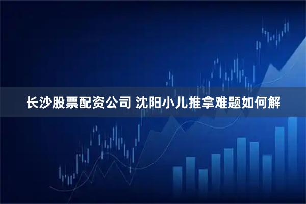 长沙股票配资公司 沈阳小儿推拿难题如何解