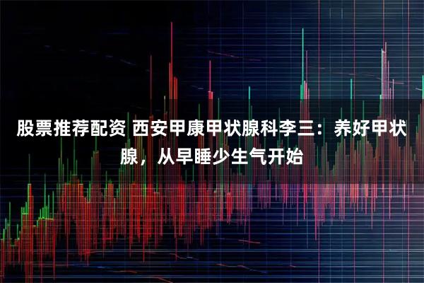 股票推荐配资 西安甲康甲状腺科李三：养好甲状腺，从早睡少生气开始