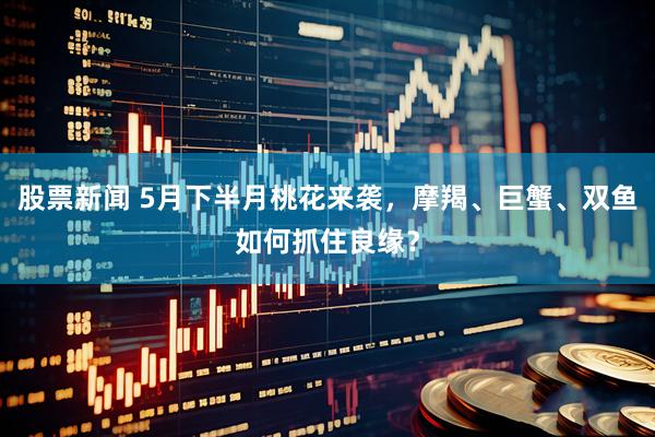 股票新闻 5月下半月桃花来袭，摩羯、巨蟹、双鱼如何抓住良缘？