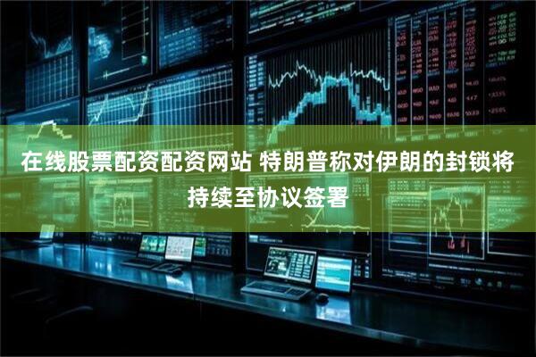 在线股票配资配资网站 特朗普称对伊朗的封锁将持续至协议签署