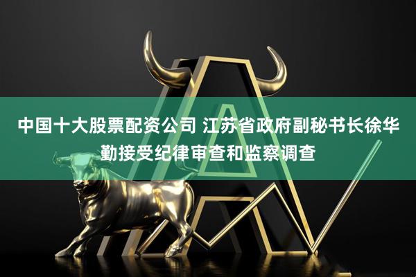 中国十大股票配资公司 江苏省政府副秘书长徐华勤接受纪律审查和监察调查