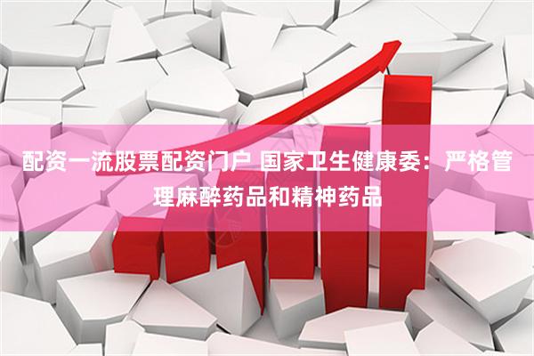配资一流股票配资门户 国家卫生健康委：严格管理麻醉药品和精神药品